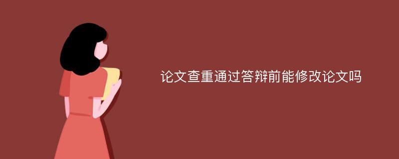 论文查重通过答辩前能修改论文吗